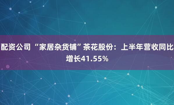 配资公司 “家居杂货铺”茶花股份：上半年营收同比增长41.55%