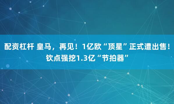 配资杠杆 皇马，再见！1亿欧“顶星”正式遭出售！钦点强挖1.3亿“节拍器”