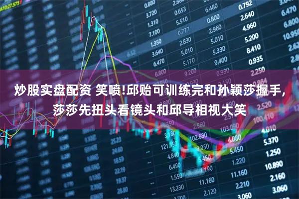 炒股实盘配资 笑喷!邱贻可训练完和孙颖莎握手,莎莎先扭头看镜头和邱导相视大笑