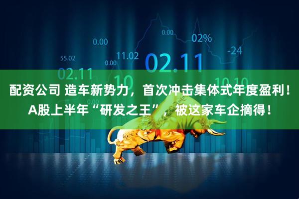 配资公司 造车新势力，首次冲击集体式年度盈利！A股上半年“研发之王”，被这家车企摘得！