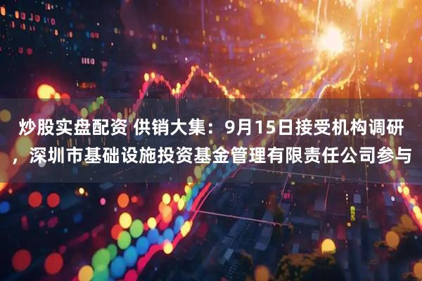 炒股实盘配资 供销大集：9月15日接受机构调研，深圳市基础设施投资基金管理有限责任公司参与