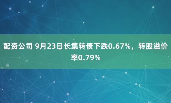 配资公司 9月23日长集转债下跌0.67%，转股溢价率0.79%