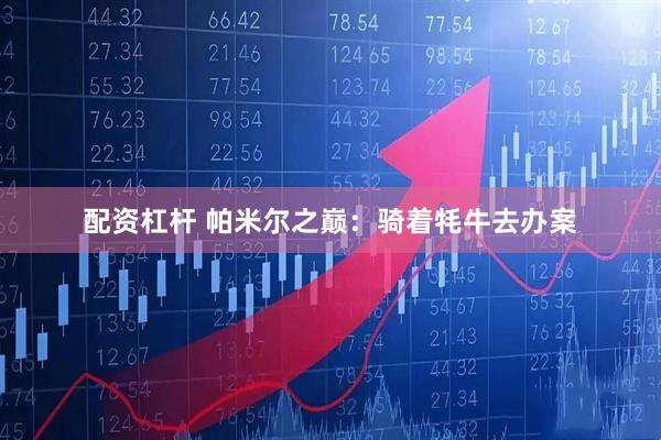 配资杠杆 帕米尔之巅：骑着牦牛去办案