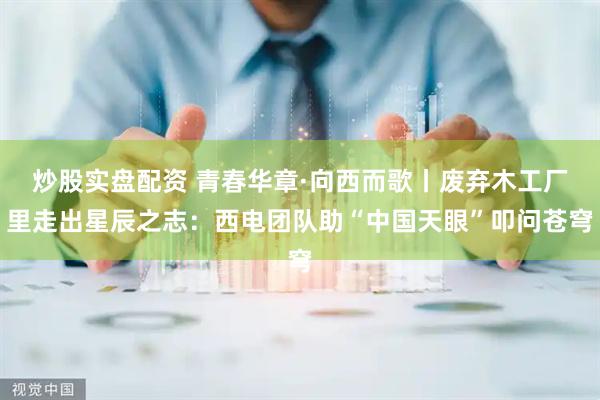 炒股实盘配资 青春华章·向西而歌丨废弃木工厂里走出星辰之志：西电团队助“中国天眼”叩问苍穹
