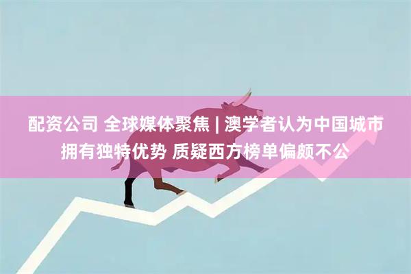配资公司 全球媒体聚焦 | 澳学者认为中国城市拥有独特优势 质疑西方榜单偏颇不公