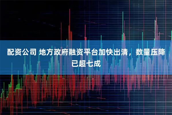 配资公司 地方政府融资平台加快出清，数量压降已超七成