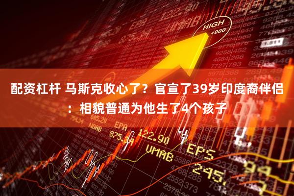 配资杠杆 马斯克收心了？官宣了39岁印度裔伴侣：相貌普通为他生了4个孩子