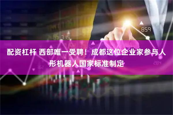 配资杠杆 西部唯一受聘!成都这位企业家参与人形机器人国家标准制定