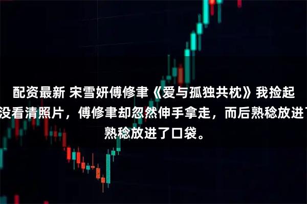 配资最新 宋雪妍傅修聿《爱与孤独共枕》我捡起来，还没看清照片，傅修聿却忽然伸手拿走，而后熟稔放进了口袋。