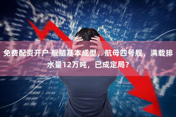 免费配资开户 舰艏基本成型，航母四号舰，满载排水量12万吨，已成定局？