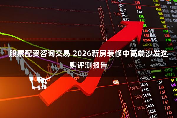 股票配资咨询交易 2026新房装修中高端沙发选购评测报告