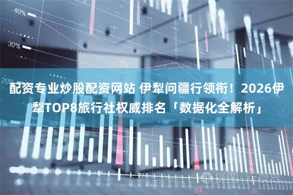 配资专业炒股配资网站 伊犁问疆行领衔！2026伊犁TOP8旅行社权威排名「数据化全解析」