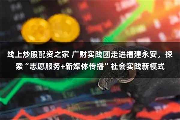线上炒股配资之家 广财实践团走进福建永安，探索“志愿服务+新媒体传播”社会实践新模式