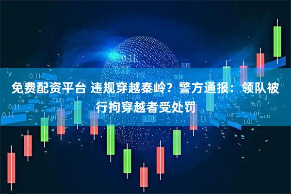 免费配资平台 违规穿越秦岭？警方通报：领队被行拘穿越者受处罚