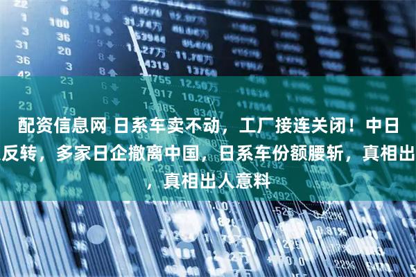 配资信息网 日系车卖不动，工厂接连关闭！中日制造大反转，多家日企撤离中国，日系车份额腰斩，真相出人意料