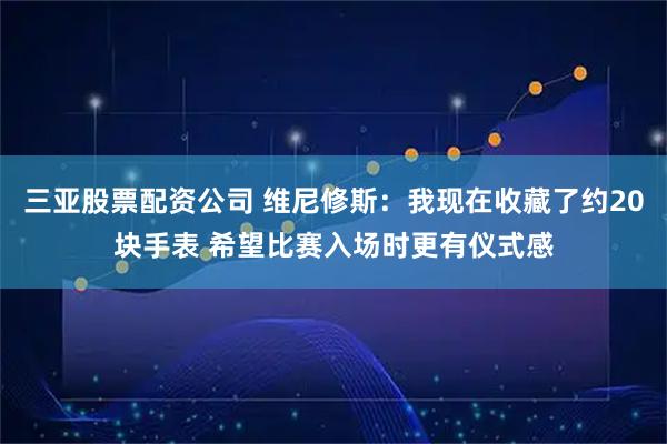 三亚股票配资公司 维尼修斯：我现在收藏了约20块手表 希望比赛入场时更有仪式感