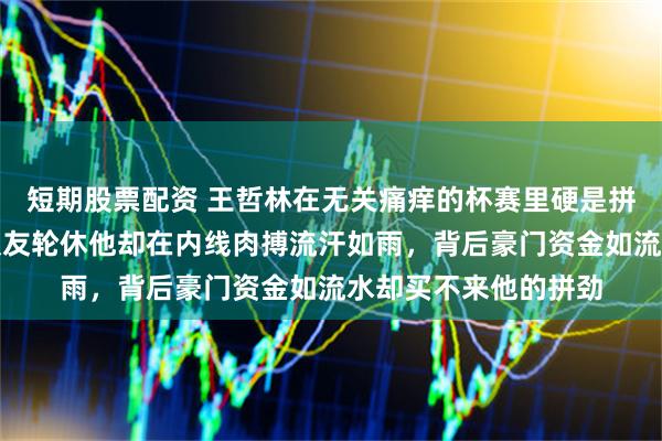 短期股票配资 王哲林在无关痛痒的杯赛里硬是拼到身体透支抽筋,队友轮休他却在内线肉搏流汗如雨,背后豪门资金如流水却买不来他的拼劲