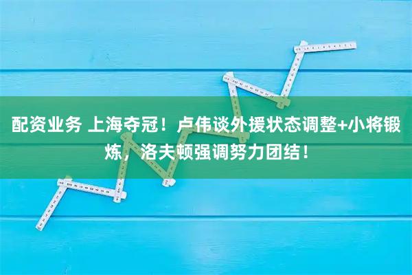 配资业务 上海夺冠!卢伟谈外援状态调整+小将锻炼,洛夫顿强调努力团结!