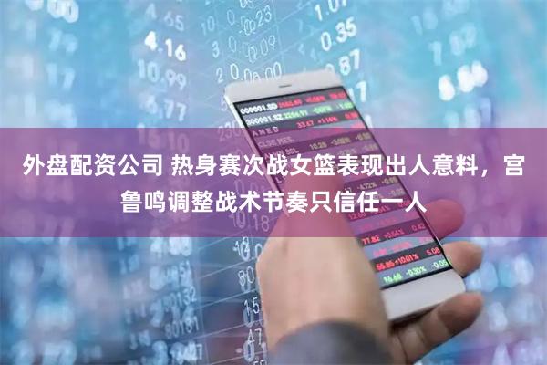 外盘配资公司 热身赛次战女篮表现出人意料，宫鲁鸣调整战术节奏只信任一人