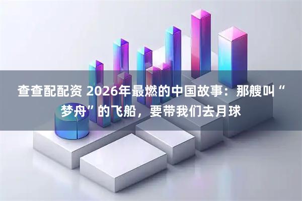 查查配配资 2026年最燃的中国故事：那艘叫“梦舟”的飞船，要带我们去月球