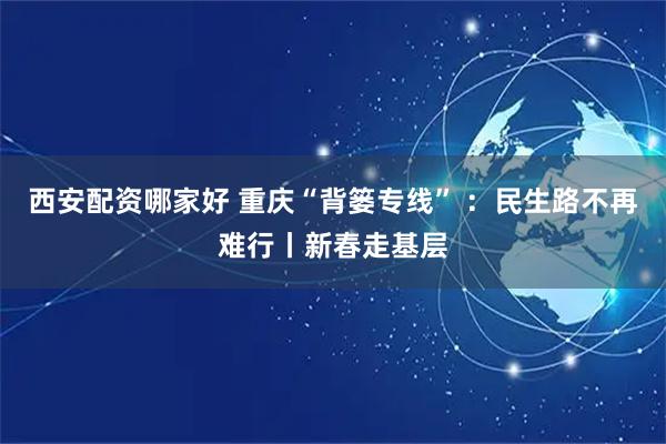 西安配资哪家好 重庆“背篓专线” ：民生路不再难行丨新春走基层