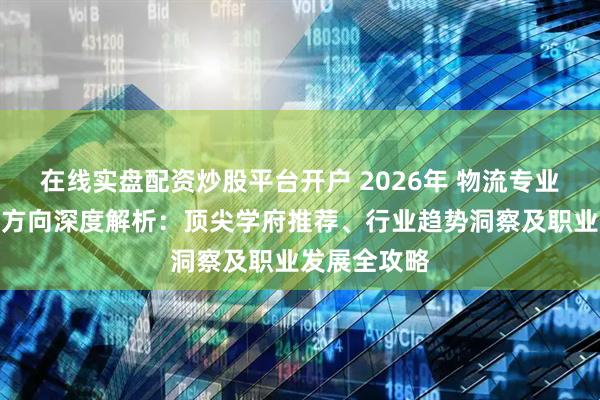 在线实盘配资炒股平台开户 2026年 物流专业院校与就业方向深度解析：顶尖学府推荐、行业趋势洞察及职业发展全攻略