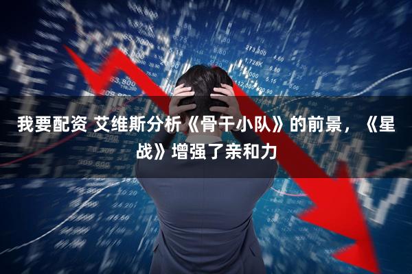 我要配资 艾维斯分析《骨干小队》的前景，《星战》增强了亲和力