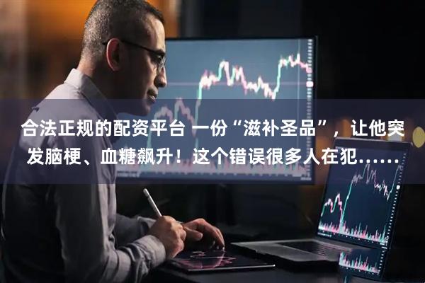 合法正规的配资平台 一份“滋补圣品”，让他突发脑梗、血糖飙升！这个错误很多人在犯……