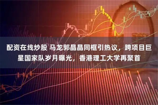 配资在线炒股 马龙郭晶晶同框引热议，跨项目巨星国家队岁月曝光，香港理工大学再聚首
