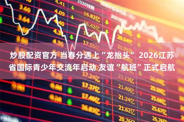 炒股配资官方 当春分遇上“龙抬头” 2026江苏省国际青少年交流年启动 友谊“航班”正式启航