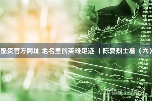 配资官方网址 地名里的英雄足迹 丨陈复烈士墓（六）