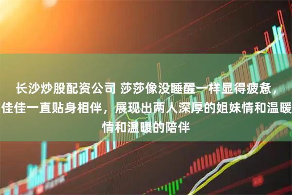 长沙炒股配资公司 莎莎像没睡醒一样显得疲惫，最好的佳佳一直贴身相伴，展现出两人深厚的姐妹情和温暖的陪伴