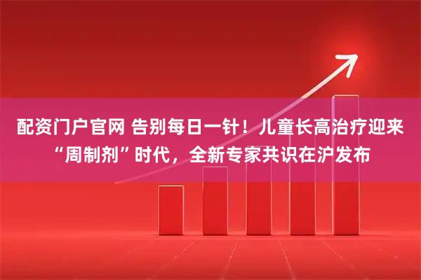 配资门户官网 告别每日一针！儿童长高治疗迎来“周制剂”时代，全新专家共识在沪发布