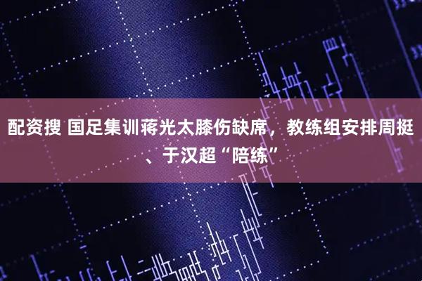 配资搜 国足集训蒋光太膝伤缺席，教练组安排周挺、于汉超“陪练”