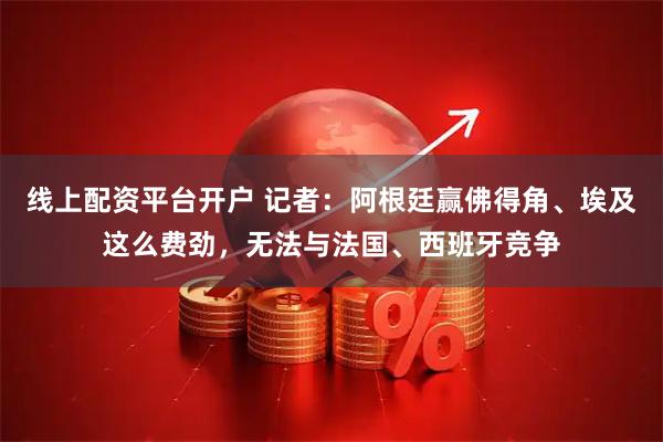 线上配资平台开户 记者:阿根廷赢佛得角、埃及这么费劲,无法与法国、西班牙竞争