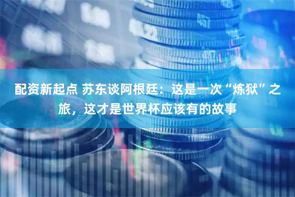 配资新起点 苏东谈阿根廷：这是一次“炼狱”之旅，这才是世界杯应该有的故事