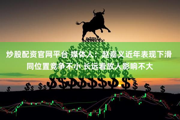 炒股配资官网平台 媒体人：赵嘉义近年表现下滑 同位置竞争不小 长远看放人影响不大