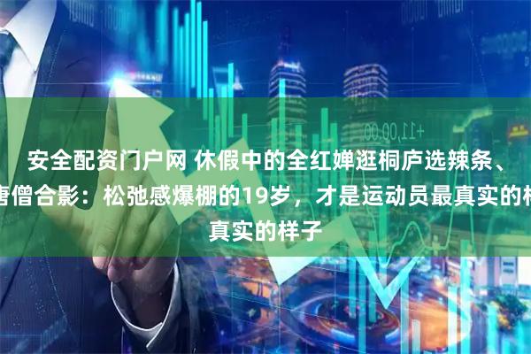 安全配资门户网 休假中的全红婵逛桐庐选辣条、跟唐僧合影：松弛感爆棚的19岁，才是运动员最真实的样子