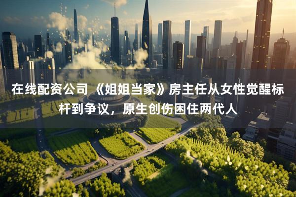 在线配资公司 《姐姐当家》房主任从女性觉醒标杆到争议，原生创伤困住两代人